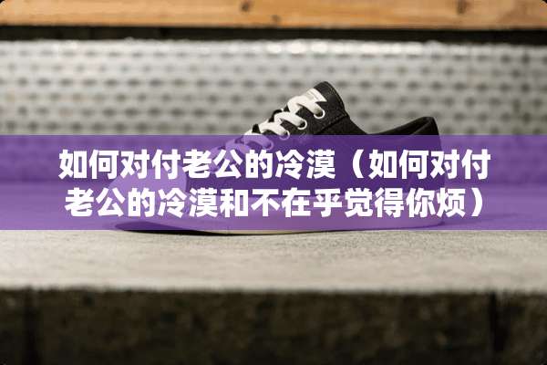 如何对付老公的冷漠（如何对付老公的冷漠和不在乎觉得你烦）