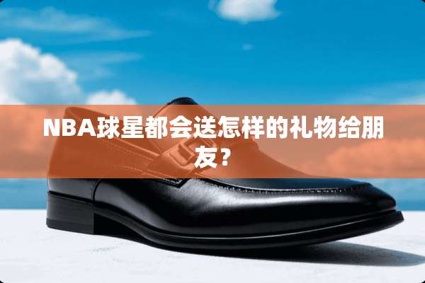 NBA球星都会送怎样的礼物给朋友？