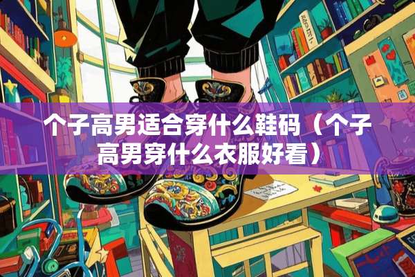 个子高男适合穿什么鞋码（个子高男穿什么衣服好看）