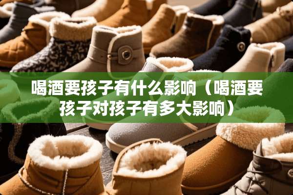 喝酒要孩子有什么影响（喝酒要孩子对孩子有多大影响）