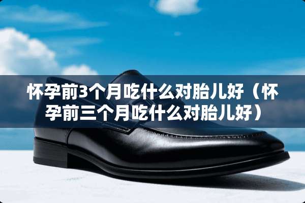 怀孕前3个月吃什么对胎儿好（怀孕前三个月吃什么对胎儿好）