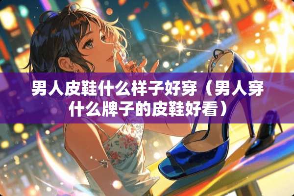 男**鞋什么样子好穿（男人穿什么牌子的皮鞋好看）