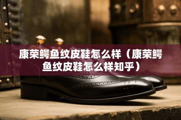 康荣鳄鱼纹皮鞋怎么样（康荣鳄鱼纹皮鞋怎么样知乎）