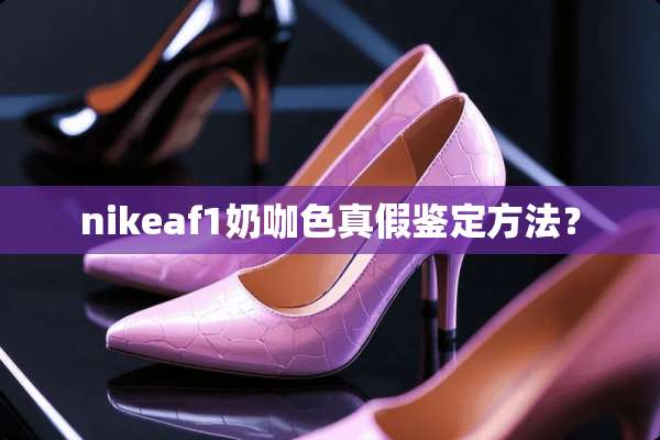 nikeaf1奶咖色真假鉴定方法？