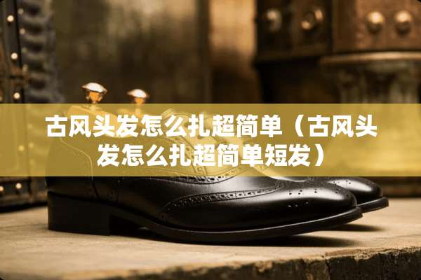 古风头发怎么扎超简单（古风头发怎么扎超简单短发）