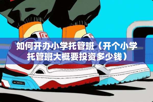 如何开办小学托管班（开个小学托管班大概要投资多少钱）