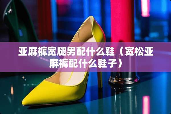 亚麻裤宽腿男配什么鞋（宽松亚麻裤配什么鞋子）