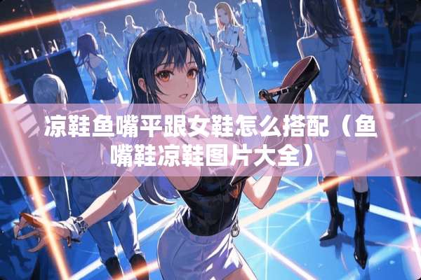 凉鞋鱼嘴平跟女鞋怎么搭配（鱼嘴鞋凉鞋图片大全）
