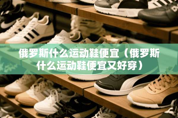 俄罗斯什么运动鞋便宜（俄罗斯什么运动鞋便宜又好穿）