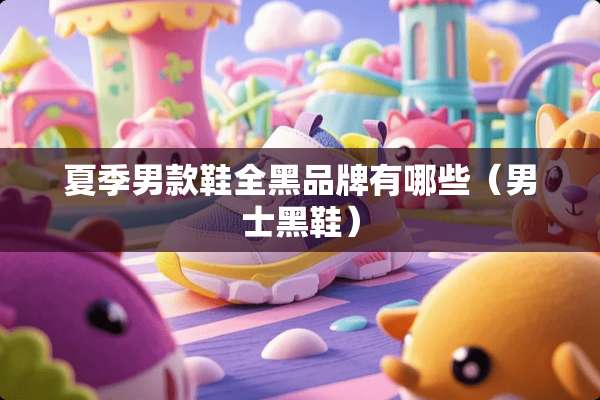 夏季男款鞋全黑品牌有哪些（男士黑鞋）