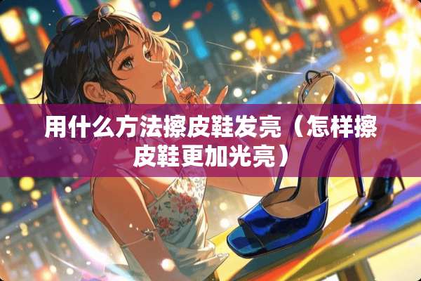 用什么方法擦皮鞋发亮（怎样擦皮鞋更加光亮）