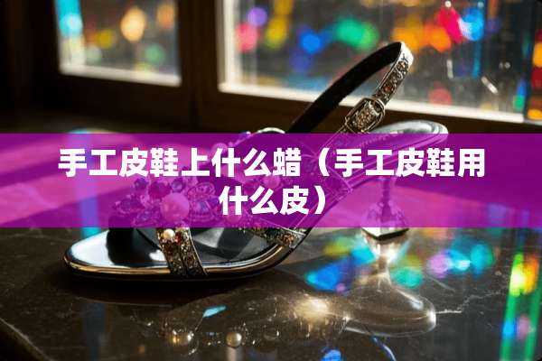 手工皮鞋上什么蜡（手工皮鞋用什么皮）