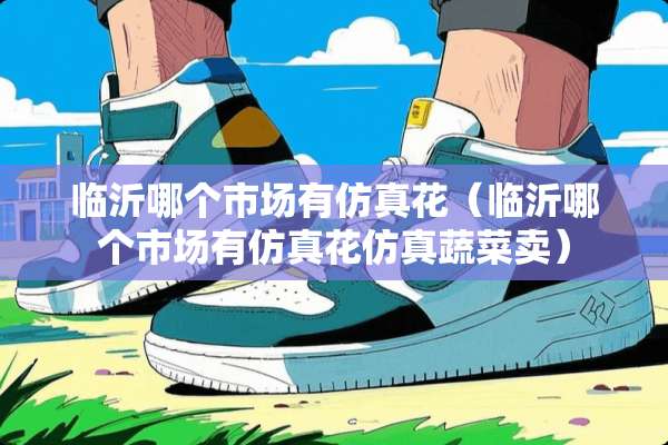 临沂哪个市场有仿真花（临沂哪个市场有仿真花仿真蔬菜卖）