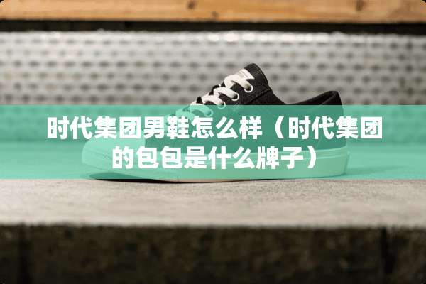 时代集团男鞋怎么样（时代集团的包包是什么牌子）