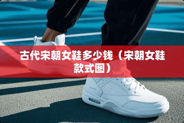 古代宋朝女鞋多少钱（宋朝女鞋款式图）