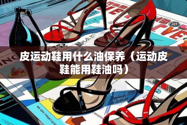 皮运动鞋用什么油保养（运动皮鞋能用鞋油吗）