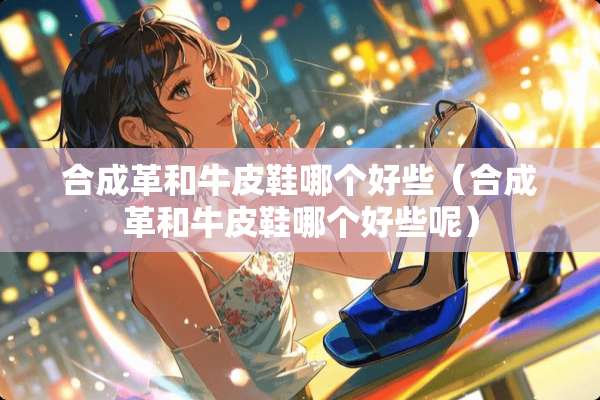 合成革和牛皮鞋哪个好些（合成革和牛皮鞋哪个好些呢）