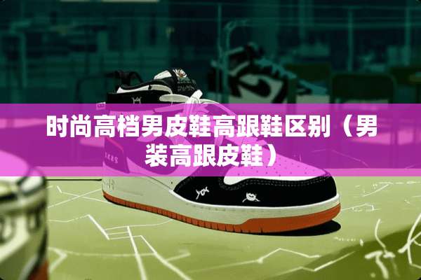 时尚高档男皮鞋高跟鞋区别（男装高跟皮鞋）
