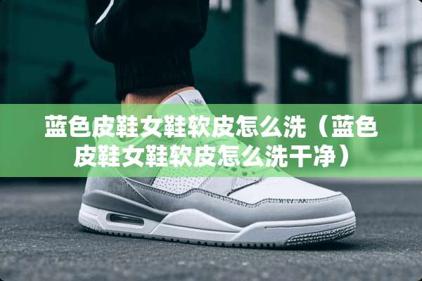蓝色皮鞋女鞋软皮怎么洗（蓝色皮鞋女鞋软皮怎么洗干净）