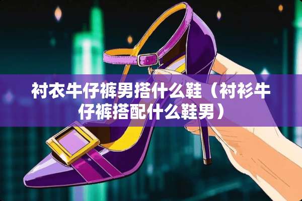 衬衣牛仔裤男搭什么鞋（衬衫牛仔裤搭配什么鞋男）