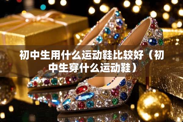 初中生用什么运动鞋比较好（初中生穿什么运动鞋）