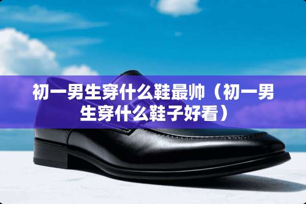 初一男生穿什么鞋最帅（初一男生穿什么鞋子好看）