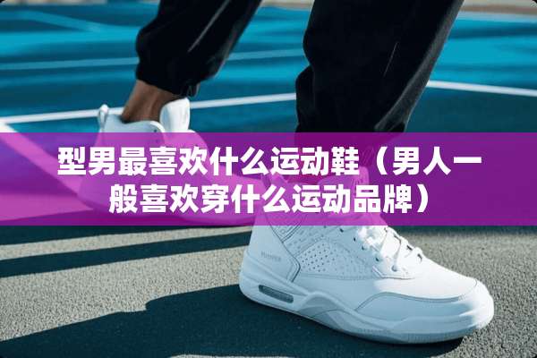 型男最喜欢什么运动鞋（男人一般喜欢穿什么运动品牌）