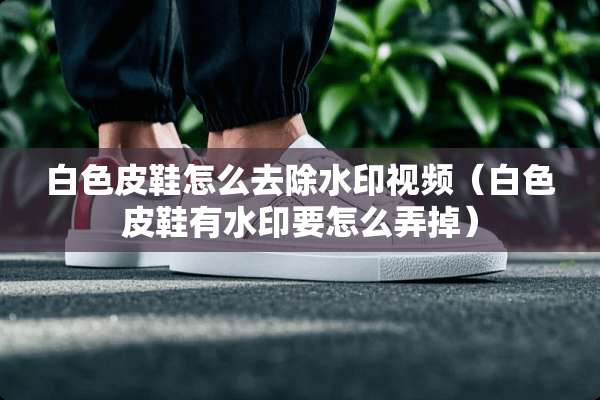 白色皮鞋怎么去除水印视频（白色皮鞋有水印要怎么弄掉）