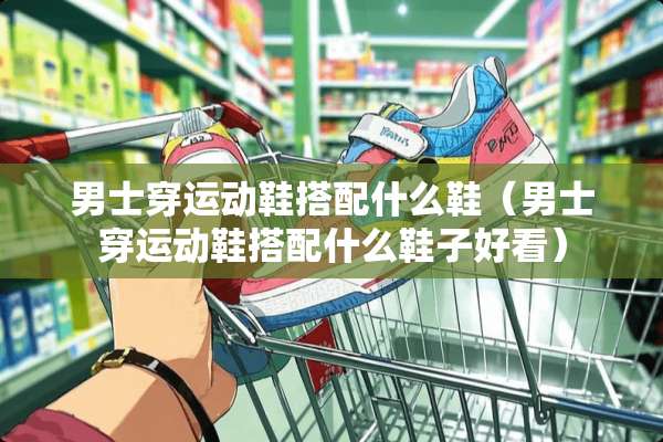 男士穿运动鞋搭配什么鞋（男士穿运动鞋搭配什么鞋子好看）