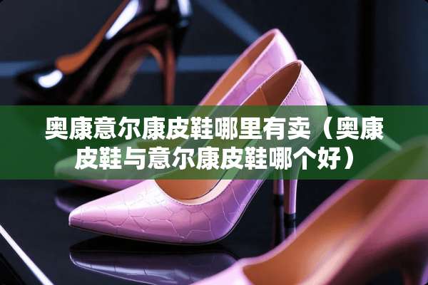 奥康意尔康皮鞋哪里有卖（奥康皮鞋与意尔康皮鞋哪个好）