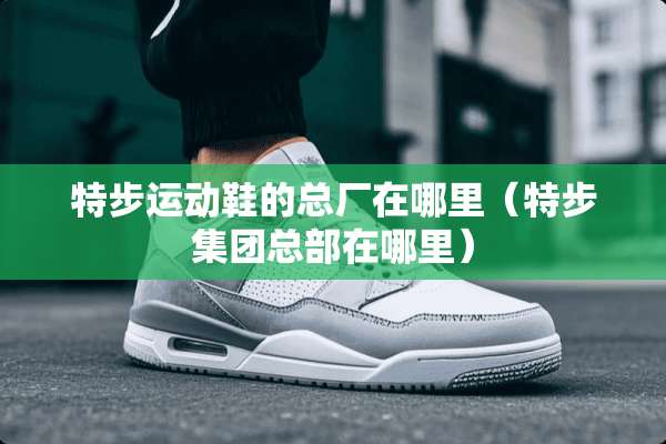 特步运动鞋的总厂在哪里（特步集团总部在哪里）