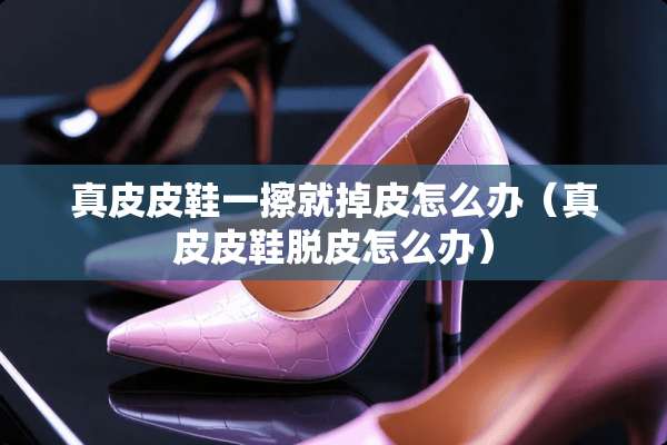 真皮皮鞋一擦就掉皮怎么办（真皮皮鞋脱皮怎么办）