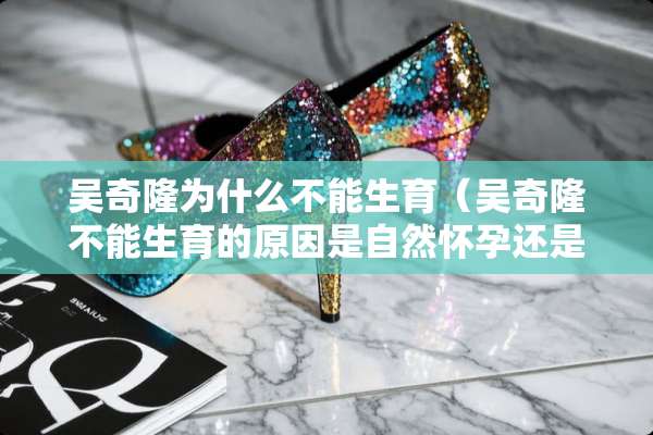吴奇隆为什么不能生育（吴奇隆不能生育的原因是自然怀孕还是试管?）