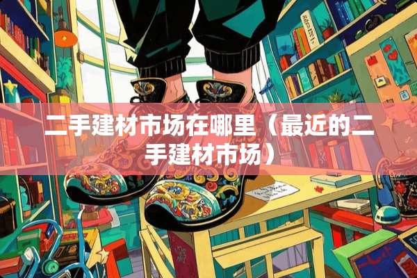 二手建材市场在哪里（最近的二手建材市场）