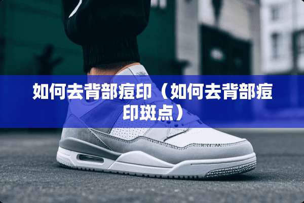 如何去背部痘印（如何去背部痘印斑点）