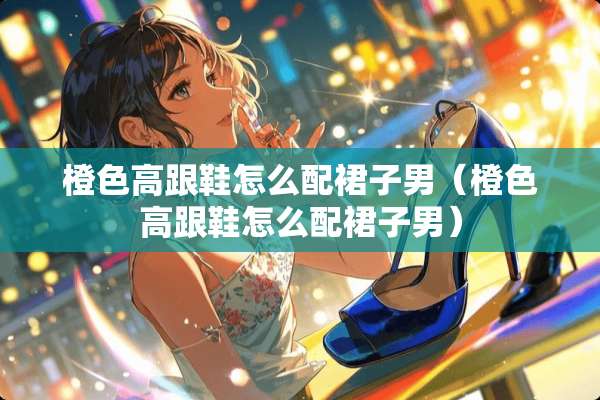 橙色高跟鞋怎么配裙子男（橙色高跟鞋怎么配裙子男）