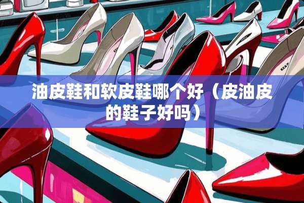 油皮鞋和软皮鞋哪个好（皮油皮的鞋子好吗）