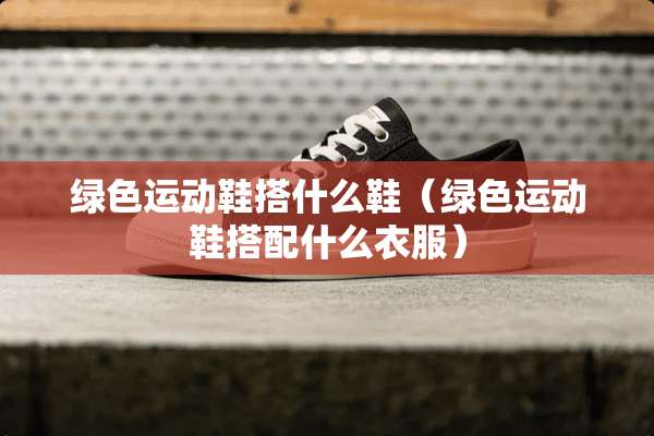 绿色运动鞋搭什么鞋（绿色运动鞋搭配什么衣服）