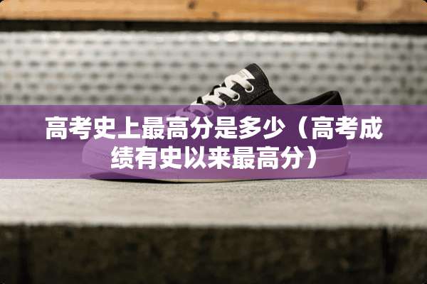 高考史上最高分是多少（高考成绩有史以来最高分）
