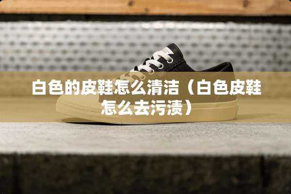 白色的皮鞋怎么清洁（白色皮鞋怎么去污渍）