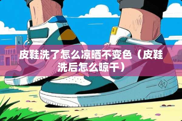 皮鞋洗了怎么凉晒不变色（皮鞋洗后怎么晾干）