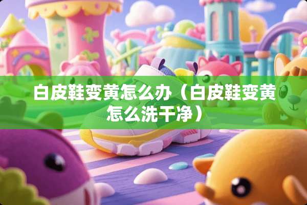 白皮鞋变黄怎么办（白皮鞋变黄怎么洗干净）