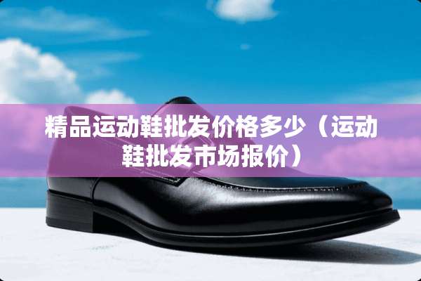 精品运动鞋批发价格多少（运动鞋批发市场报价）