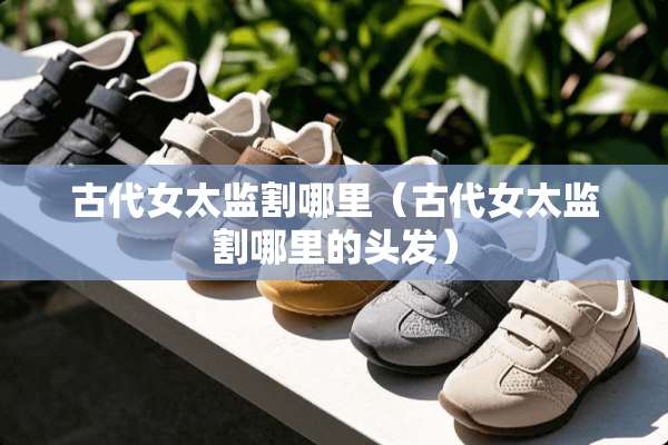 古代女太监割哪里（古代女太监割哪里的头发）