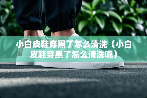 小白皮鞋穿黑了怎么清洗（小白皮鞋穿黑了怎么清洗呢）