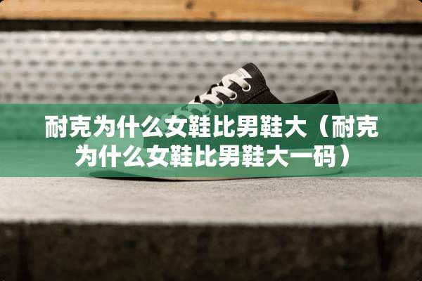 耐克为什么女鞋比男鞋大（耐克为什么女鞋比男鞋大**）