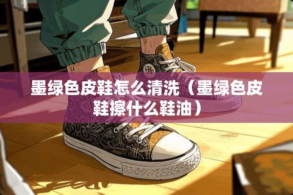 墨绿色皮鞋怎么清洗（墨绿色皮鞋擦什么鞋油）