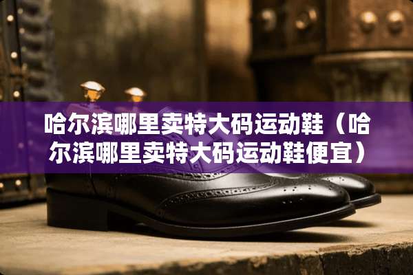 哈尔滨哪里卖特大码运动鞋（哈尔滨哪里卖特大码运动鞋便宜）