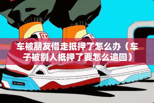 车被朋友借走抵押了怎么办（车子被别人抵押了要怎么追回）