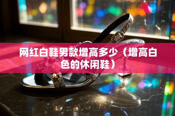 网红白鞋男款增高多少（增高白色的休闲鞋）